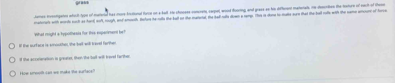 grass
Jares investigates which type of material has more frictional force on a ball. He chooses concrete, carpet, wood flooring, and grass as his different materials. He describes the texture of each of these
raterials with words such as hard, soft, rough, and smooth. Before he rolls the ball on the material, the ball rolls down a ramp. This is done to make sure that the ball rolla with the same amount of force
What might a hypothesis for this experiment be?
If the surface is smoother, the ball will travel farther.
If the acceleration is greater, then the ball will travel farther.
How smooth can we make the surface?