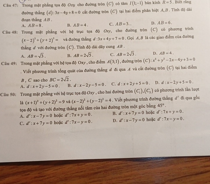 Trong mặt phẳng tọa độ Oxy cho đường tròn (C) có tâm I(1;-1) bán kính R=5 , Biêt răng
đường thẳng (d): 3x-4y+8=0 cắt đường tròn (C) tại hai điểm phân biệt A,B. Tính độ dài
đoạn thằng A B .
A. AB=8. B. AB=4. C. AB=3.. D. AB=6.
Câu 48: Trong mặt phẳng với hệ trục tọa độ Oxy, cho đường tròn (C) có phương trình
(x-2)^2+(y+2)^2= và đường thẳng d:3x+4y+7=0. Gọi A, B là các giao điểm của đường
thẳng d với đường tròn ( (C). Tính độ dài dây cung AB .
A. AB=sqrt(3). B. AB=2sqrt(5). C. AB=2sqrt(3). D. AB=4.
Câu 49: Trong mặt phẳng với hệ tọa độ Oxy , cho điểm A(3;1) , đường tròn (C) x^2+y^2-2x-4y+3=0. Viết phương trình tổng quát của đường thẳng đ đi qua A và cắt đường tròn (C) tại hai điểm
B , C sao cho BC=2sqrt(2).
A. d:x+2y-5=0. B. d:x-2y-5=0. C. d:x+2y+5=0. D. d:x-2y+5=0.
Câu 50: Trong mặt phẳng với hệ trục tọa độ Oxy , cho hai đường tròn (C_1),(C_2) có phương trình lần lượt
là (x+1)^2+(y+2)^2=9 và (x-2)^2+(y-2)^2=4. Viết phương trình đường thẳng d' đi qua gốc
tọa độ và tạo với đường thẳng nối tâm của hai đường tròn một góc bằng 45°.
A. d':x-7y=0 hoặc d':7x+y=0. B. d':x+7y=0 hoặc d':7x+y=0.
C. d':x+7y=0 hoặc d':7x-y=0. D. d':x-7y=0 hoặc d':7x-y=0.