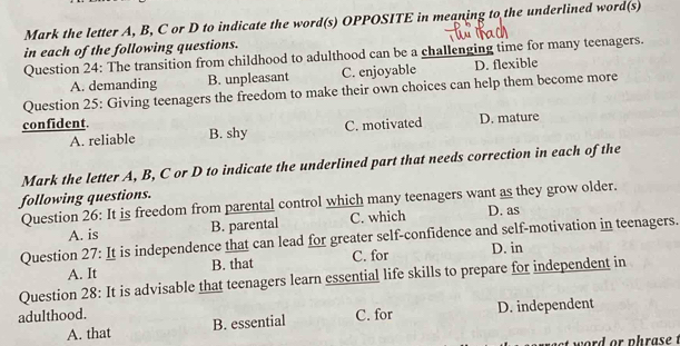 Mark the letter A, B, C or D to indicate the word(s) OPPOSITE in meaning to the underlined word(s)
in each of the following questions.
Question 24: The transition from childhood to adulthood can be a challenging time for many teenagers.
A. demanding B. unpleasant C. enjoyable D. flexible
Question 25: Giving teenagers the freedom to make their own choices can help them become more
confident. D. mature
A. reliable B. shy C. motivated
Mark the letter A, B, C or D to indicate the underlined part that needs correction in each of the
following questions.
Question 26: It is freedom from parental control which many teenagers want as they grow older.
A. is B. parental C. which D. as
Question 27: It is independence that can lead for greater self-confidence and self-motivation in teenagers.
A. It B. that C. for D. in
Question 28: It is advisable that teenagers learn essential life skills to prepare for independent in
adulthood. C. for D. independent
A. that B. essential