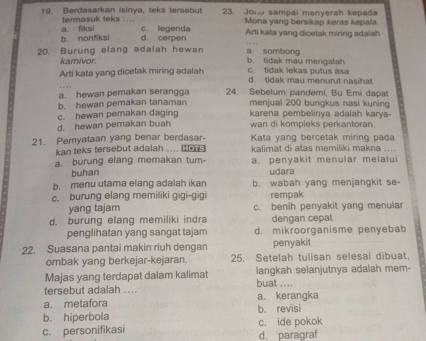 Berdasarkan isinya, teks tersebut 23. Jono sampai menyerah kepada
termasuk teks .... Mona yang bersikap keras kepala.
a. fiksi c. legenda Arti kata yang dicetak miring adalah
b. nonfiksi d. cerpen
20. Burung elang adalah hewan a. sombong
karnivor. b. tidak mau mengalah
Arti kata yang dicetak miring adalah c. tidak lekas putus asa
d. tidak mau menurut nasihat
a. hewan pemakan serangga 24. Sebelum pandemi, Bu Emi dapat
b. hewan pemakan tanaman menjual 200 bungkus nasi kuning
c. hewan pemakan daging karena pembelinya adalah karya-
d. hewan pemakan buah wan di kompleks perkantoran.
21. Pernyataan yang benar berdasar- Kata yang bercetak miring pada
kan teks tersebut adalah .... HOTs kalimat di atas memiliki makna ....
a. burung elang memakan tum- a. penyakit menular melalui
buhan udara
b. menu utama elang adalah ikan b. wabah yang menjangkit se-
c. burung elang memiliki gigi-gigi rempak
yang tajam c. benih penyakit yang menular
d. burung elang memiliki indra dengan cepat
penglihatan yang sangat tajam d. mikroorganisme penyebab
22. Suasana pantai makin riuh dengan penyakit
ombak yang berkejar-kejaran. 25. Setelah tulisan selesai dibuat,
Majas yang terdapat dalam kalimat
langkah selanjutnya adalah mem-
buat ....
tersebut adalah ....
a. kerangka
a. metafora
b. hiperbola b. revisi
c. ide pokok
c. personifikasi
d. paragraf