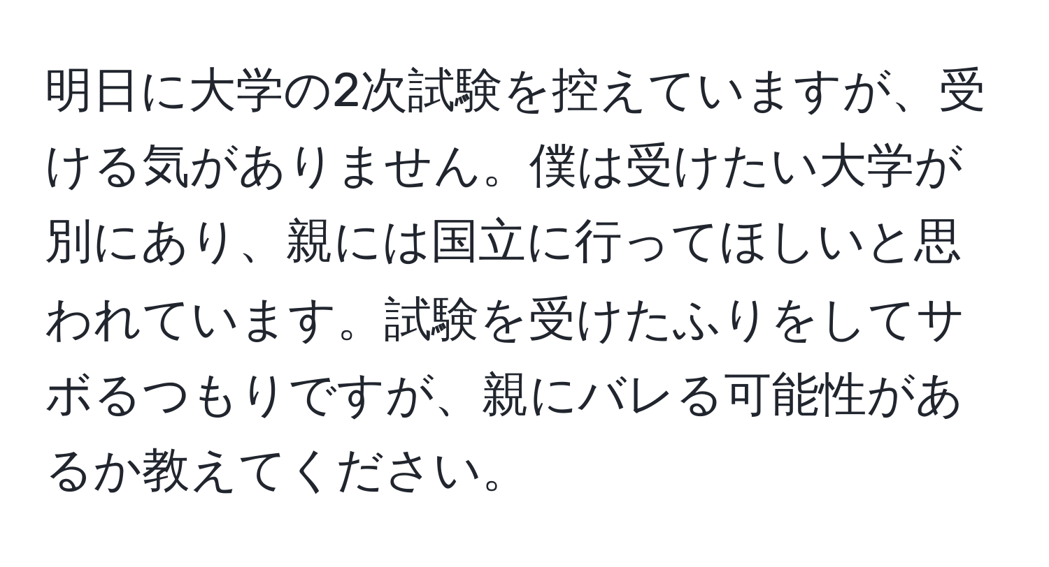 明日に大学の2次試験を控えていますが、受ける気がありません。僕は受けたい大学が別にあり、親には国立に行ってほしいと思われています。試験を受けたふりをしてサボるつもりですが、親にバレる可能性があるか教えてください。