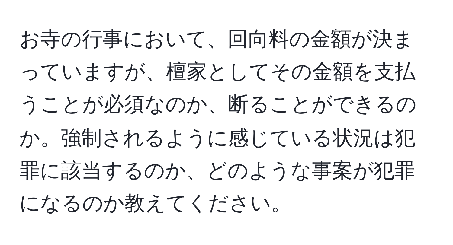 お寺の行事において、回向料の金額が決まっていますが、檀家としてその金額を支払うことが必須なのか、断ることができるのか。強制されるように感じている状況は犯罪に該当するのか、どのような事案が犯罪になるのか教えてください。