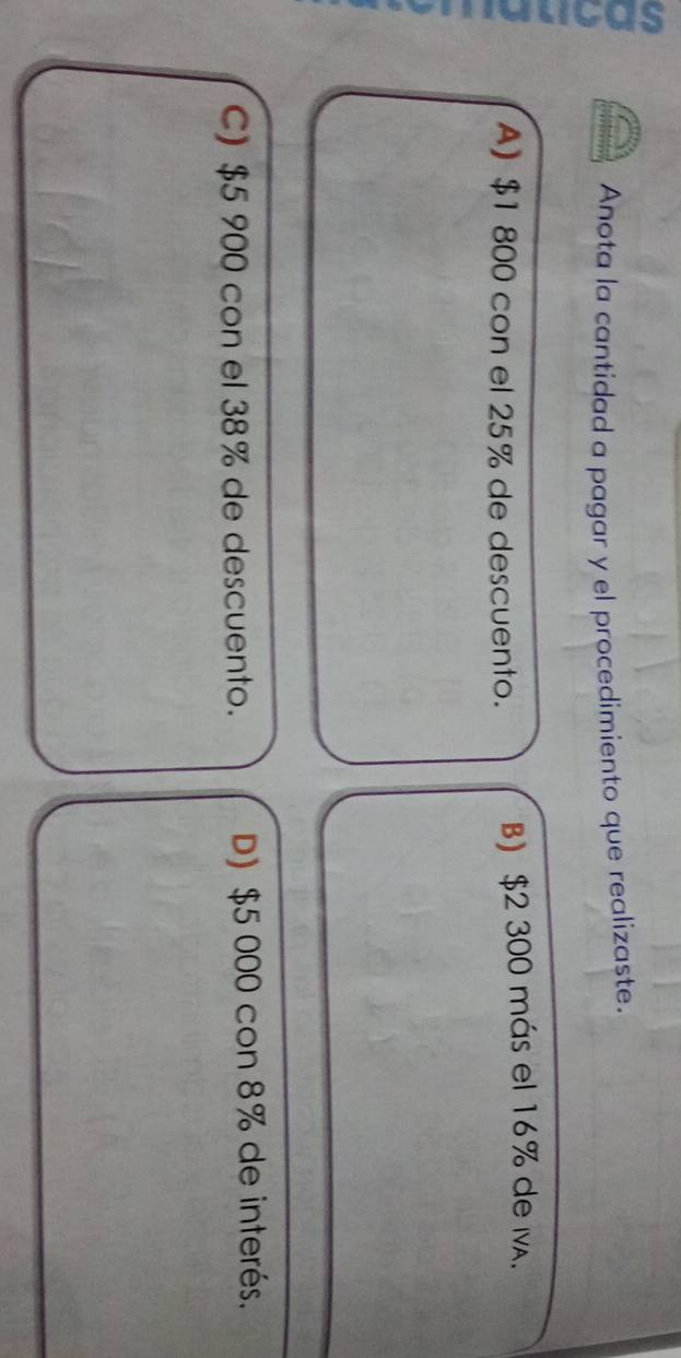 a
Anota la cantidad a pagar y el procedimiento que realizaste.
A) $1 800 con el 25% de descuento. B) $2 300 más el 16% de M.
C) $5 900 con el 38% de descuento. D) $5 000 con 8% de interés.