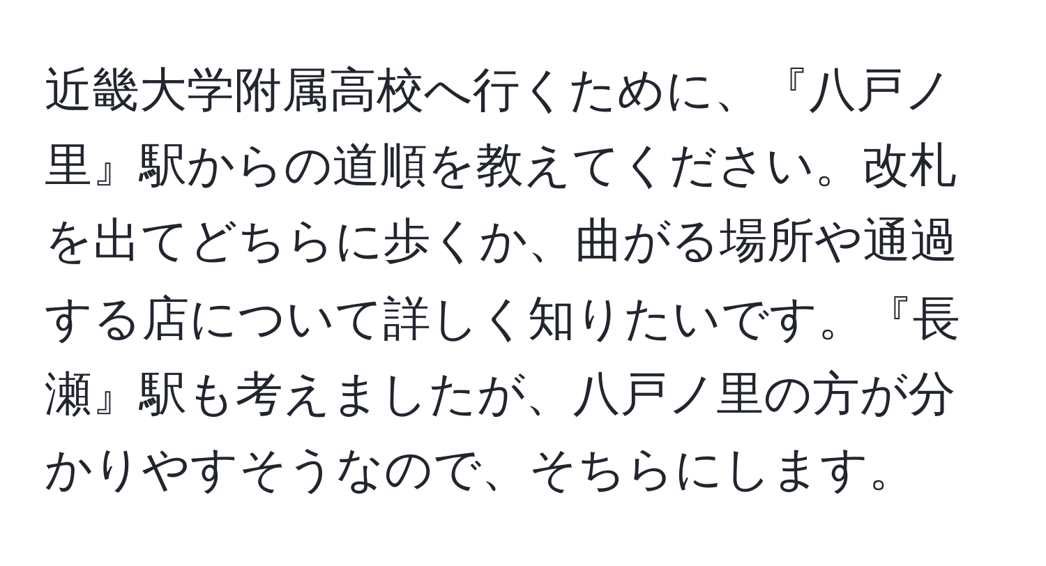 近畿大学附属高校へ行くために、『八戸ノ里』駅からの道順を教えてください。改札を出てどちらに歩くか、曲がる場所や通過する店について詳しく知りたいです。『長瀬』駅も考えましたが、八戸ノ里の方が分かりやすそうなので、そちらにします。