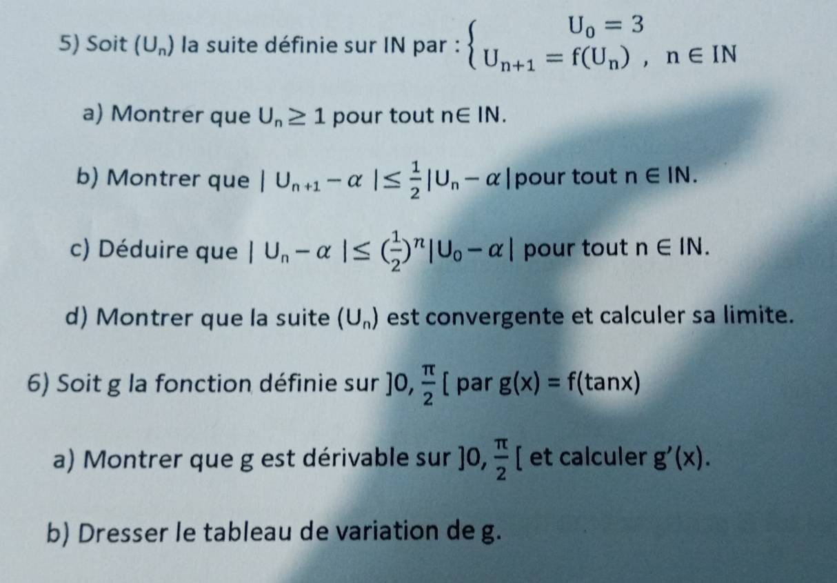 Soit (U_n) la suite définie sur IN par : beginarrayl U_0=3 U_n+1=f(U_n),n∈ INendarray.
a) Montrer que U_n≥ 1 pour tout n∈ IN. 
b) Montrer que |U_n+1-alpha |≤  1/2 |U_n-alpha | pour tout n∈ IN. 
c) Déduire que |U_n-alpha |≤ ( 1/2 )^n|U_0-alpha | pour tout n∈ IN. 
d) Montrer que la suite (U_n) est convergente et calculer sa limite. 
6) Soit g la fonction définie sur ]0, π /2 [ par g(x)=f(tan x)
a) Montrer que g est dérivable sur ]0, π /2 [ et calculer g'(x). 
b) Dresser le tableau de variation de g.