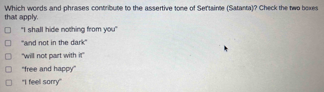 Which words and phrases contribute to the assertive tone of Set'tainte (Satanta)? Check the two boxes
that apply.
“I shall hide nothing from you”
“and not in the dark”
“will not part with it”
“free and happy”
“I feel sorry”