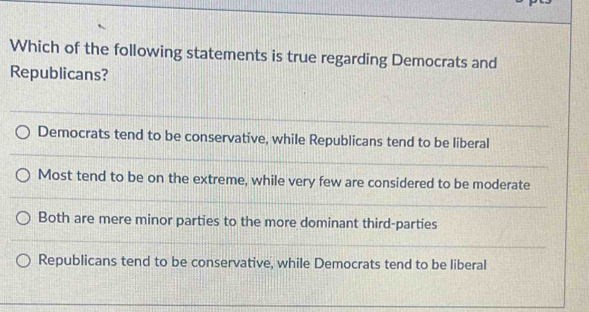 Which of the following statements is true regarding Democrats and
Republicans?
Democrats tend to be conservative, while Republicans tend to be liberal
Most tend to be on the extreme, while very few are considered to be moderate
Both are mere minor parties to the more dominant third-parties
Republicans tend to be conservative, while Democrats tend to be liberal