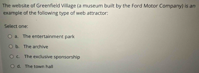 The website of Greenfield Village (a museum built by the Ford Motor Company) is an
example of the following type of web attractor:
Select one:
a. The entertainment park
b. The archive
c. The exclusive sponsorship
d. The town hall