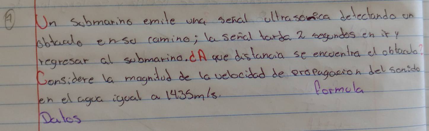 Un submaring emite ona senal altrasomica detectando on 
bobtace enso camino; lasenal tarda 2 segundos en ir y 
regresar al submarino. (A que distancia se encoentra dl obtacclo? 
Considere la magnited de (a velocidad de eropagation del sonito 
en e agoa igoal a li3smls. 
formola 
Dates