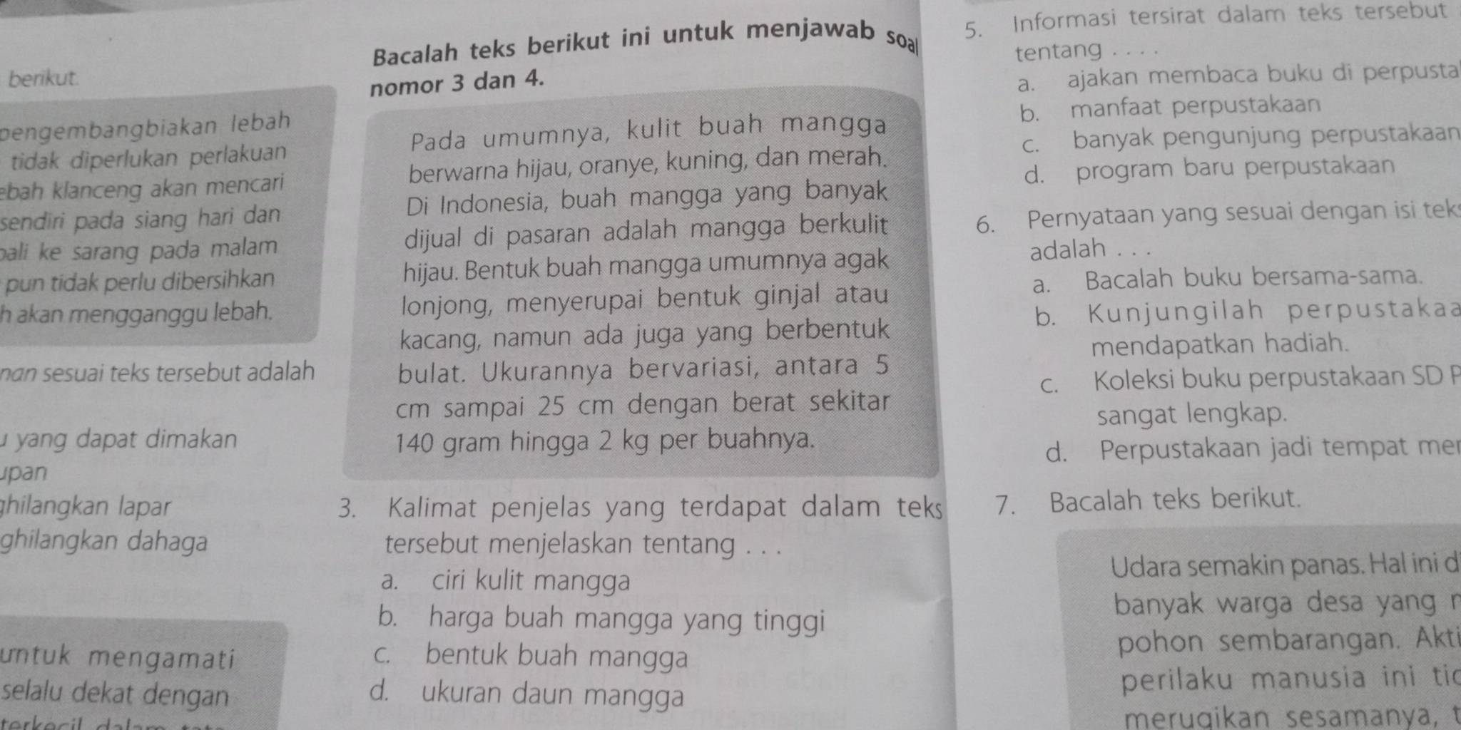 Bacalah teks berikut ini untuk menjawab soa 5. Informasi tersirat dalam teks tersebut
tentang . . . .
berikut.
nomor 3 dan 4.
a. ajakan membaca buku di perpusta
pengembangbiakan lebah b. manfaat perpustakaan
c. banyak pengunjung perpustakaan
tidak diperlukan perlakuan Pada umumnya, kulit buah mangga
d. program baru perpustakaan
ebah klanceng akan mencari berwarna hijau, oranye, kuning, dan merah.
sendiri pada siang hari dan Di Indonesia, buah mangga yang banyak
bali ke sarang pada malam . dijual di pasaran adalah mangga berkulit 6. Pernyataan yang sesuai dengan isi tek
pun tidak perlu dibersihkan hijau. Bentuk buah mangga umumnya agak
adalah . . .
a. Bacalah buku bersama-sama.
h akan mengganggu lebah. lonjong, menyerupai bentuk ginjal atau
b. Kunjungilah perpustakaa
kacang, namun ada juga yang berbentuk
nan sesuai teks tersebut adalah bulat. Ukurannya bervariasi, antara 5 mendapatkan hadiah.
c. Koleksi buku perpustakaan SD P
cm sampai 25 cm dengan berat sekitar
sangat lengkap.
yang dapat dimakan 140 gram hingga 2 kg per buahnya.
d. Perpustakaan jadi tempat mer
pan
ghilangkan lapar 3. Kalimat penjelas yang terdapat dalam teks 7. Bacalah teks berikut.
ghilangkan dahaga tersebut menjelaskan tentang . . .
Udara semakin panas. Hal ini d
a. ciri kulit mangga
b. harga buah mangga yang tinggi
banyak warga desa yang r
untuk mengamati c. bentuk buah mangga pohon sembarangan. Akti
selalu dekat dengan d. ukuran daun mangga perilaku manusia ini tic
meruqikan sesamanya,