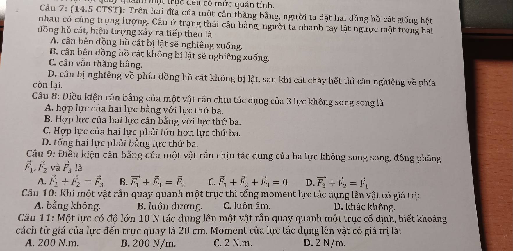 qu    quan mộ t trục đều có mức quán tính.
Câu 7: (14.5 CTST): Trên hai đĩa của một cân thăng bằng, người ta đặt hai đồng hồ cát giống hệt
nhau có cùng trọng lượng. Cân ở trạng thái cân bằng, người ta nhanh tay lật ngược một trong hai
đồng hồ cát, hiện tượng xảy ra tiếp theo là
A. cân bên đồng hồ cát bị lật sẽ nghiêng xuống.
B. cân bên đồng hồ cát không bị lật sẽ nghiêng xuống.
C. cân vẫn thăng bằng.
D. cân bị nghiêng về phía đồng hồ cát không bị lật, sau khi cát chảy hết thì cân nghiêng về phía
còn lại.
Câu 8: Điều kiện cân bằng của một vật rắn chịu tác dụng của 3 lực không song song là
A. hợp lực của hai lực bằng với lực thứ ba.
B. Hợp lực của hai lực cân bằng với lực thứ ba.
C. Hợp lực của hai lực phải lớn hơn lực thứ ba.
D. tổng hai lực phải bằng lực thứ ba.
Câu 9: Điều kiện cân bằng của một vật rắn chịu tác dụng của ba lực không song song, đồng phẳng
vector F_1, vector F_2 và vector F_3 là
A. vector F_1+vector F_2=vector F_3 B. vector F_1+vector F_3=vector F_2 C. vector F_1+vector F_2+vector F_3=0 D. vector F_3+vector F_2=vector F_1
Câu 10: Khi một vật rắn quay quanh một trục thì tổng moment lực tác dụng lên vật có giá trị:
A. bằng không. B. luôn dương. C. luôn âm. D. khác không.
Câu 11: Một lực có độ lớn 10 N tác dụng lên một vật rắn quay quanh một trục cố định, biết khoảng
cách từ giá của lực đến trục quay là 20 cm. Moment của lực tác dụng lên vật có giá trị là:
A. 200 N.m. B. 200 N/m. C. 2 N.m. D. 2 N/m.