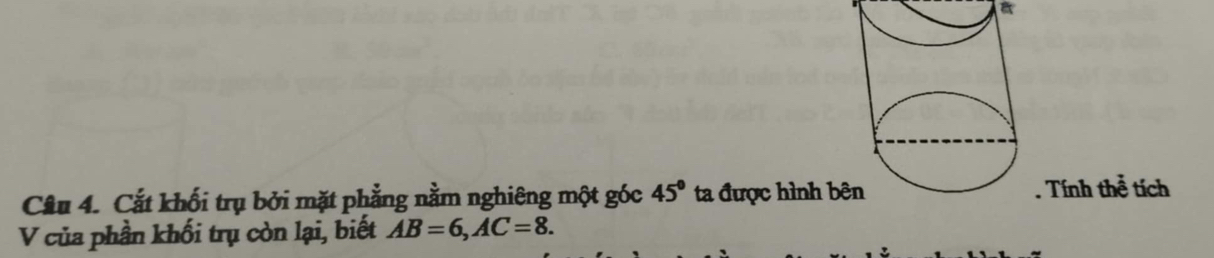 Cắt khối trụ bởi mặt phẳng nằm nghiêng một góc 45° ta được hình . Tính thể tích 
V của phần khối trụ còn lại, biết AB=6, AC=8.