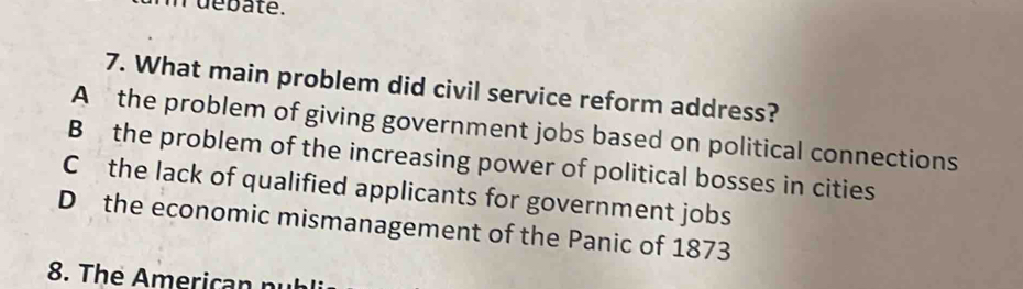 debate.
7. What main problem did civil service reform address?
A the problem of giving government jobs based on political connections
B the problem of the increasing power of political bosses in cities
C the lack of qualified applicants for government jobs
D the economic mismanagement of the Panic of 1873
8. The Americ an n u b l