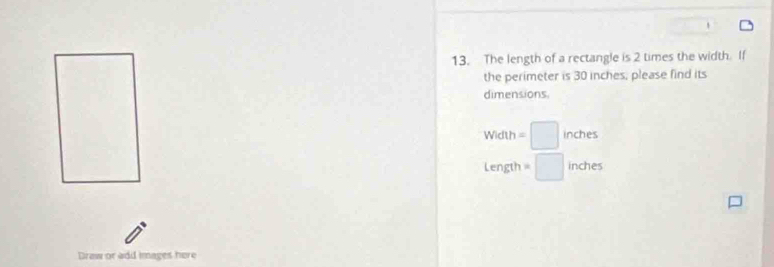 The length of a rectangle is 2 times the width. If 
the perimeter is 30 inches, please find its 
dimensions.
Width=□ inches
Lengt =□ inches
Draw or add images here