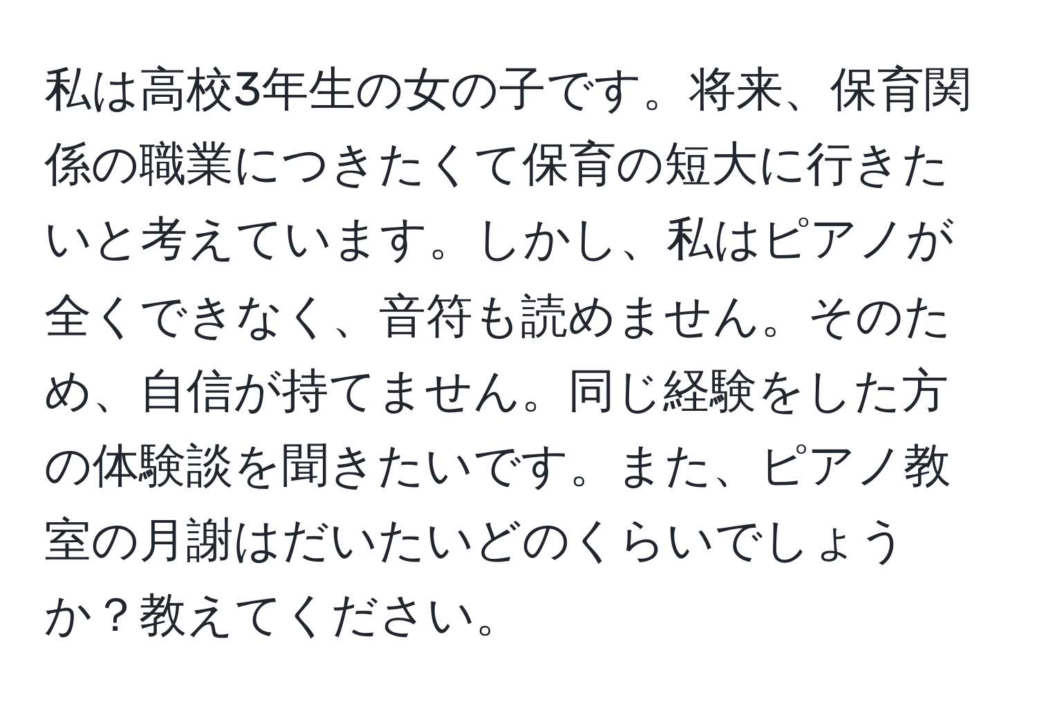 私は高校3年生の女の子です。将来、保育関係の職業につきたくて保育の短大に行きたいと考えています。しかし、私はピアノが全くできなく、音符も読めません。そのため、自信が持てません。同じ経験をした方の体験談を聞きたいです。また、ピアノ教室の月謝はだいたいどのくらいでしょうか？教えてください。