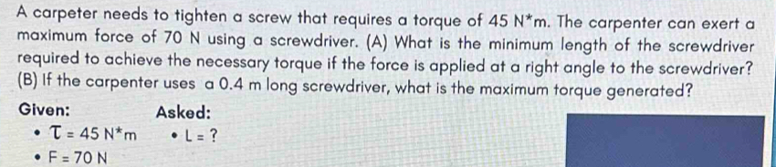 A carpeter needs to tighten a screw that requires a torque of 45N^*m. The carpenter can exert a 
maximum force of 70 N using a screwdriver. (A) What is the minimum length of the screwdriver 
required to achieve the necessary torque if the force is applied at a right angle to the screwdriver? 
(B) If the carpenter uses a 0.4 m long screwdriver, what is the maximum torque generated? 
Given: Asked:
T=45N^*m L= ?
F=70N