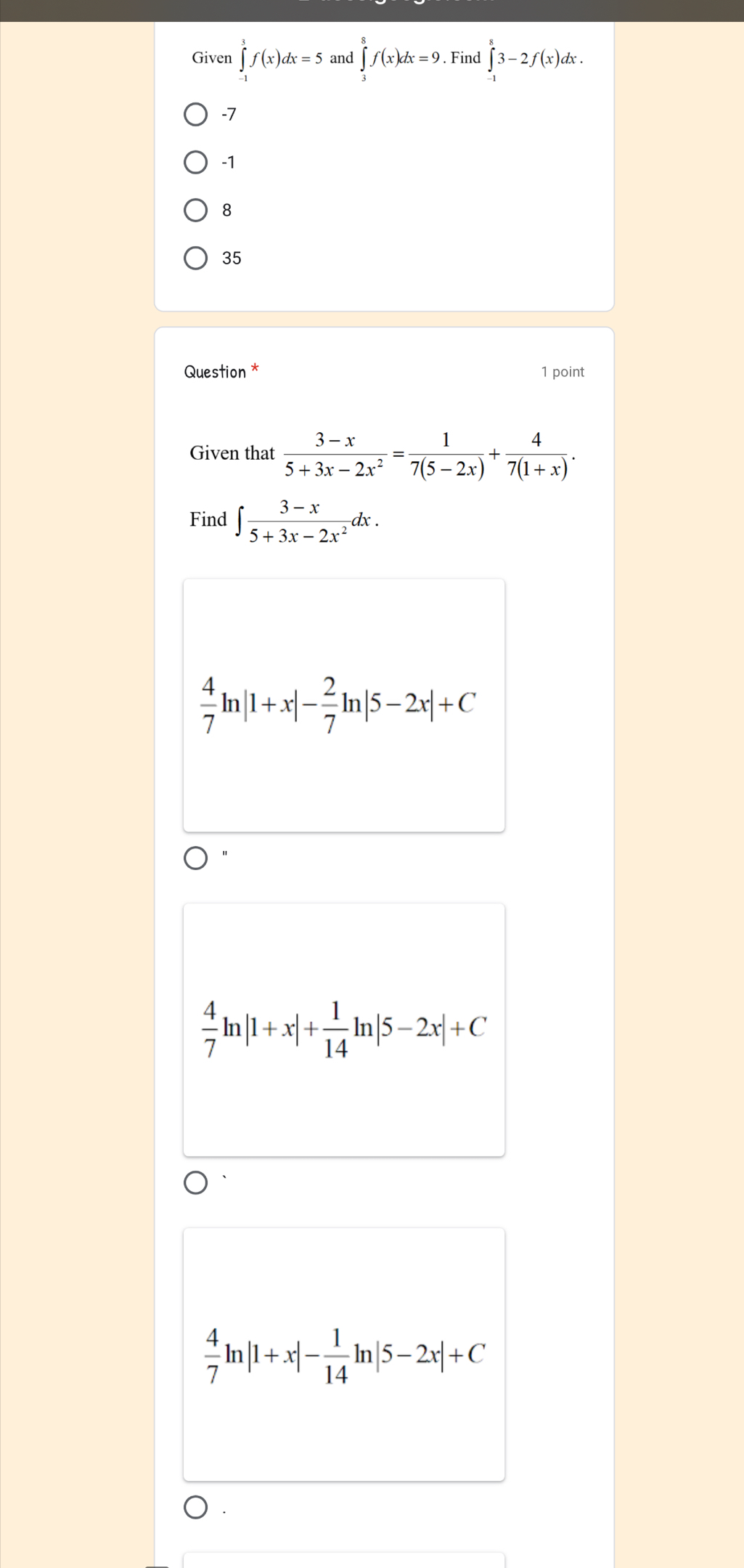 Given ∈tlimits _(-1)^3f(x)dx=5 and ∈tlimits _3^(8f(x)dx=9. Find ∈t ^8)3-2f(x)dx.
-7
-1
8
35
Question * 1 point
Given that  (3-x)/5+3x-2x^2 = 1/7(5-2x) + 4/7(1+x) . 
Find ∈t  (3-x)/5+3x-2x^2 d lx .
 4/7 ln |1+x|- 2/7 ln |5-2x|+C
 4/7 ln |1+x|+ 1/14 ln |5-2x|+C
 4/7 ln |1+x|- 1/14 ln |5-2x|+C