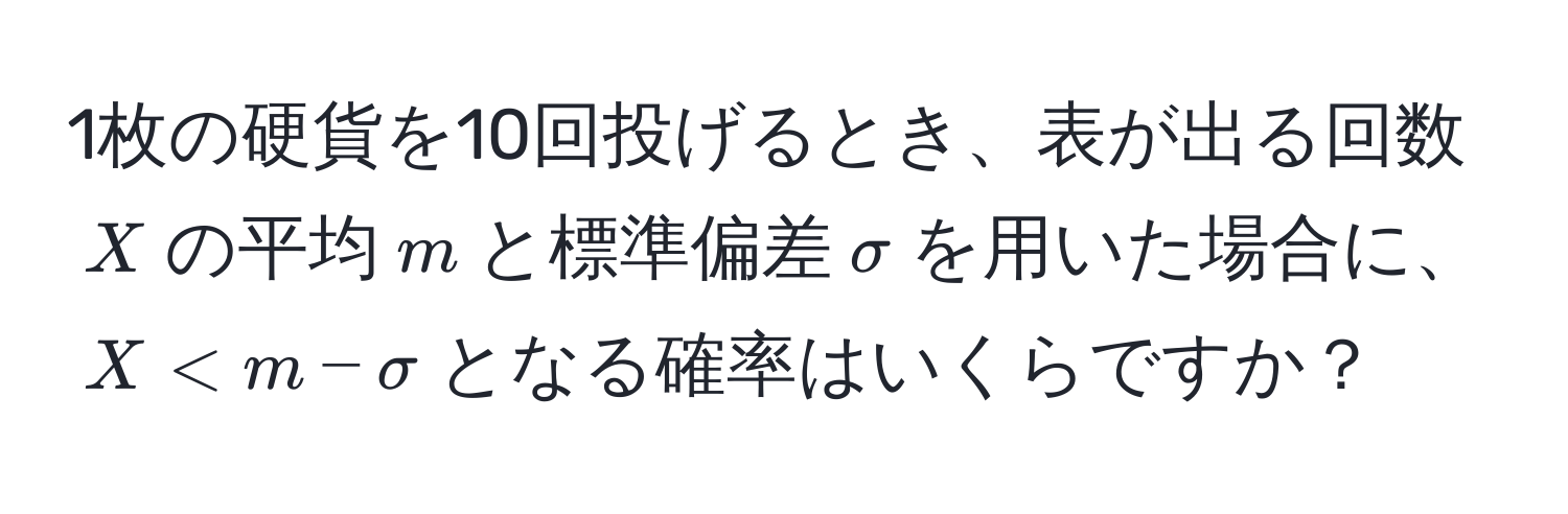 1枚の硬貨を10回投げるとき、表が出る回数$X$の平均$m$と標準偏差$sigma$を用いた場合に、$X < m - sigma$となる確率はいくらですか？