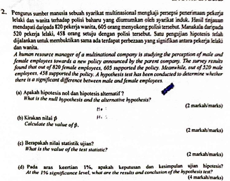 Pengurus sumber manusia sebuah syarikat multinasional mengkaja persepsi penezimaam pekaaja 
lelaki dan wanita terhadap polisi baharu yang diumumkan ofei syarikat indak. Hmill Enjauam 
mendapati daripada 820 pekerja wanita, 605 orang menyokong polisi temebut. Manakala daripada
520 pekerja lelaki, 458 orang setuju dengan polisi tersebut. Satu pengujian higutesis tefaf 
dijalankan untuk membuktikan sama ada terdapat perbezaan yang signifikan antava pekerja ielukä 
dan wanita. 
A human resource manager of a multinational company is studying the perception of male and 
female employees towards a new policy announced by the parent company. The survey resuits 
found that out of 820 female employees, 605 supported the policy. Meanwhile, out of 520 male 
employees, 458 supported the policy. A hypothesis test has been conducted to determine whether 
there is a significant difference between male and female employees. 
(a) Apakah hipotesis nol dan hipotesis alternatif ? 
What is the null hypothesis and the alternative hypothesis? 
He : 
(2 markah/marks) 
(b) Kirakan nilai p
H、 
Calculate the value ofβ. 
(2 markai/marks) 
(c) Berapakah nilai statistik ujian? 
What is the value of the test statistic? 
(2 markah/marks) 
(d) Pada aras keertian 1%, apakah keputusan dan kesimpulan ujian hipotesis? 
At the 1% significance level, what are the results and conclusion of the hypothesis test? 
(4 markah/marks)