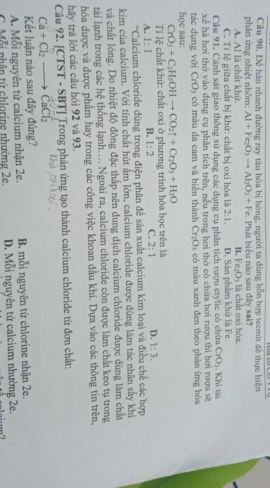 Hoa có C
Câu 90. Để hàn nhanh đường ray tàu hỏa bị hỏng, người ta dùng hỗn hợp tecmit để thực hiện
phản ứng nhiệt nhôm: Al+Fe_2O_3to Al_2O_3+Fe. Phát biểu nào sau đây sai?
A. Al là chất khử. B. Fe_2O_3 là chất oxi hóa.
C. Tỉ lệ giữa chất bị khử: chất bị oxi hóa là 2:1. D. Sản phẩm khử là Fe.
Câu 91. Cảnh sát giao thông sử dụng các dụng cụ phân tích rượu etylic có chứa CrO_3. Khi tài
xế hà hơi thở vào dụng cụ phân tích trên, nếu trong hơi thở có chứa hơi rượu thì hơi rượu sẽ
tác dụng với CrO_3 có màu da cam và biển thành Cr_2O_3 có màu xanh đen theo phản ứng hóa
học sau:
CrO_3+C_2H_5OHto CO_2uparrow +Cr_2O_3+H_2O
Tỉ lệ chất khử: chất oxi ở phương trình hóa học trên là
A. 1:1
C.
D.
B. 1:2 2:1 1:3.
*Calcium chloride dùng trong điện phân để sản xuất calcium kim loại và điều chế các hợp
kim của calcium. Với tính chất hút ẩm lớn, calcium chloride được dùng làm tác nhân sấy khí
và chất lỏng. Do nhiệt độ đông đặc thấp nên dung dịch calcium chloride được dùng làm chất
tài lạnh trong các hệ thống lạnh.. Ngoài ra, calcium chloride còn được làm chất keo tụ trong
hóa dược và dược phẩm hay trong các công việc khoan dầu khí. Dựa vào các thông tin trên,
hãy trả lời các câu hỏi 92 và 93.
Câu 92. [CTST - SBT] Trong phản ứng tạo thành calcium chloride từ đơn chất:
Ca+Cl_2 →→ CaCl₂
Kết luận nào sau đây đúng?
A. Mỗi nguyên tử calcium nhận 2e. B. mỗi nguyên tử chlorine nhận 2e.
C. Mỗi phân tử chlorine nhường 2e. D. Mỗi nguyên tử calcium nhường 2e.