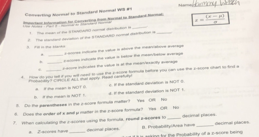 Name_
Converting Normal to Standard Normal WS #1
Important Information for Converting from Normal to Standard Normal:
Use Notes - Part 5 - Normal to Standard Normal
z= ((x-mu ))/sigma  
1. The mean of the STANDARD normal distribution is_
2. The standard deviation of the STANDARD normal distribution is_
3. Fill in the blanks:
a. z-scores indicate the value is above the mean/above average
b. _z-scores indicate the value is below the mean/below average
c. _z-score indicates the value is at the mean/exactly average
4. How do you tell if you will need to use the z-score formula before you can use the z-score chart to find a
Probability? CIRCLE ALL that apply. Read carefully!
a. If the mean is NOT 0. c. If the standard deviation is NOT 0.
b. If the mean is NOT 1. d. If the standard deviation is NOT 1.
5. Do the parentheses in the z-score formula matter? Yes OR No
6. Does the order of x and μ matter in the z-score formula? Yes OR No
7. When calculating the z-scores using the formula, round z-scores to_ decimal places.
a. Z-scores have _decimal places. B. Probability/Area have _decimal places.
ir asking for the Probability of a z-score being