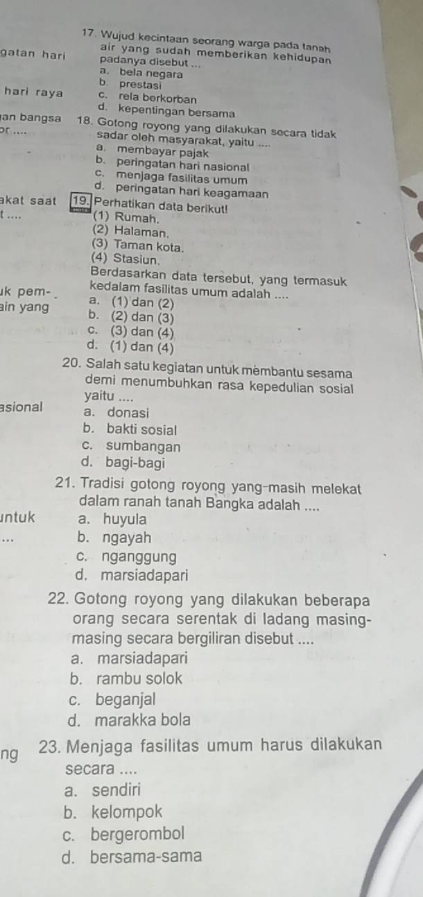 Wujud kecintaan seorang warga pada tanah
air yang sudah memberikan kehidupan 
gatan hari padanya disebut ...
a. bela negara
b prestasi
hari raya c. rela berkorban
d. kepentingan bersama
an bangsa 18. Gotong royong yang dilakukan secara tidak
or .... sadar oleh masyarakat, yaitu ....
a. membayar pajak
b. peringatan hari nasiona
c. menjaga fasilitas umum
d. peringatan hari keagamaan
akat saat 19. Perhatikan data berikut!
t .... (1) Rumah.
(2) Halaman.
(3) Taman kota.
(4) Stasiun.
Berdasarkan data tersebut, yang termasuk
kedalam fasilitas umum adalah ....
k pem-. a. (1) dan (2)
in yang b. (2) dan (3)
c. (3) dan (4)
d. (1) dan (4)
20. Salah satu kegiatan untuk mėmbantu sesama
demi menumbuhkan rasa kepedulian sosial
yaitu ....
asional a. donasi
b. bakti sosial
c. sumbangan
d. bagi-bagi
21. Tradisi gotong royong yang-masih melekat
dalam ranah tanah Bangka adalah ....
ntuk a. huyula
. .. b. ngayah
c. nganggung
d. marsiadapari
22. Gotong royong yang dilakukan beberapa
orang secara serentak di ladang masing-
masing secara bergiliran disebut ....
a. marsiadapari
b. rambu solok
c. beganjal
d. marakka bola
ng 23. Menjaga fasilitas umum harus dilakukan
secara ....
a. sendiri
b. kelompok
c. bergerombol
d. bersama-sama