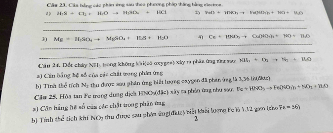 Cân bằng các phản ứng sau theo phương pháp thăng bằng electron. 
1) H_2S+Cl_2+H_2O to H_2SO_4+HCl 2) FeO+HNO_3to Fe(NO_3)_3+NO+H_2O
_ 
_ 
_ 
3) Mg+H_2SO_4to MgSO_4+H_2S+H_2O 4) Cu+HNO_3to Cu(NO_3)_2+NO+H_2O
_ 
Câu 24. Đốt cháy 1 sqrt(H3) trong không khí(có oxygen) xảy ra phản ứng như sau: NH_3+O_2to N_2+H_2O
a) Cân bằng hệ số của các chất trong phản ứng 
b) Tính thể tích N_2 thu được sau phản ứng biết lượng oxygen đã phản ứng là 3,36 lit(đktc) 
Câu 25. Hòa tan Fe trong dung dịch HNO_3(dac) xảy ra phản ứng như sau: Fe+HNO_3to Fe(NO_3)_3+NO_2+H_2O
a) Cân bằng hệ số của các chất trong phản ứng 
b) Tính thể tích khí NO_2 thu được sau phản ứng(đktc) biết khối lượng Fe là 1,12 gam (cho Fe=56)
2