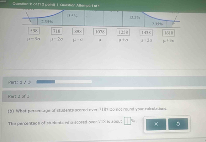 Question Attempt: 1 of 1
Part: 1 / 3
Part 2 of 3
(b) What percentage of students scored over 718? Do not round your calculations.
The percentage of students who scored over 718 is about % .
5