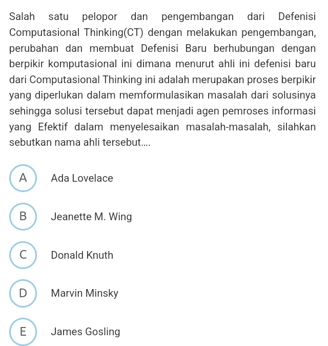 Salah satu pelopor dan pengembangan dari Defenisi
Computasional Thinking(CT) dengan melakukan pengembangan,
perubahan dan membuat Defenisi Baru berhubungan dengan
berpikir komputasional ini dimana menurut ahli ini defenisi baru
dari Computasional Thinking ini adalah merupakan proses berpikir
yang diperlukan dalam memformulasikan masalah dari solusinya
sehingga solusi tersebut dapat menjadi agen pemroses informasi
yang Efektif dalam menyelesaikan masalah-masalah, silahkan
sebutkan nama ahli tersebut....
A Ada Lovelace
B Jeanette M. Wing
C Donald Knuth
D Marvin Minsky
E James Gosling