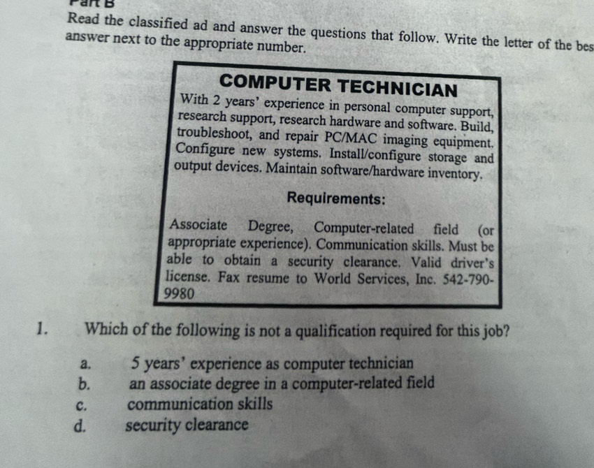 Par B
Read the classified ad and answer the questions that follow. Write the letter of the bes
answer next to the appropriate number.
COMPUTER TECHNICIAN
With 2 years ’ experience in personal computer support,
research support, research hardware and software. Build,
troubleshoot, and repair PC/MAC imaging equipment.
Configure new systems. Install/configure storage and
output devices. Maintain software/hardware inventory.
Requirements:
Associate Degree, Computer-related field (or
appropriate experience). Communication skills. Must be
able to obtain a security clearance. Valid driver’s
license. Fax resume to World Services, Inc. 542-790-
9980
1. Which of the following is not a qualification required for this job?
a. 5 years ’ experience as computer technician
b. an associate degree in a computer-related field
C. communication skills
d. security clearance