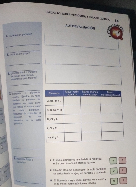 UNIDAD IV: TABLA PERIÓDICA Y ENLACE QUÍMICO 83.

AUTOEVALUACIÓN o 2
1. ¿Qué es un periodo?
_
_
2 ¿Qué es un grupo?
_
_
S Cuáles son los metales
de mayor importancia
económica para México?
_
_
Completa el siguiente
cuadro. Escribe en cada
caíllero el símbolo del
elemento de cada serie
que tenga el mayor valor
de cada propiedad.
Recuerda de consultar la
1 ubicación de los
eismentos en la tabl
peródica.
Cowlee
d 
_
_
$. Responde Falso o El radio atómico es la mitad de la distancia v F
Verdaders
entre dos núcleos de átomos iguales.
El radio atómico aumenta en la tabla periódica
de arriba hacia abajo y de derecha a izquierda. L F
_El átomo de mayor radio atómico es el cesio y F
el de menor radio atómico es el helio.