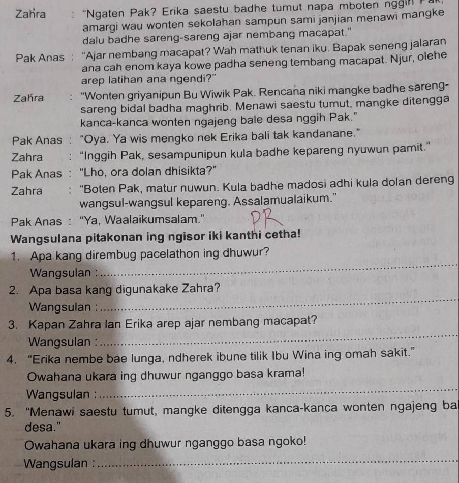 Zahra : “Ngaten Pak? Erika saestu badhe tumut napa mboten nggin  P 
amargi wau wonten sekolahan sampun sami janjian menawi mangke
dalu badhe sareng-sareng ajar nembang macapat."
Pak Anas : “Ajar nembang macapat? Wah mathuk tenan iku. Bapak seneng jalaran
ana cah enom kaya kowe padha seneng tembang macapat. Njur, olehe
arep latihan ana ngendi?"
Zahra “Wonten griyanipun Bu Wiwik Pak. Rencana niki mangke badhe sareng-
sareng bidal badha maghrib. Menawi saestu tumut, mangke ditengga
kanca-kanca wonten ngajeng bale desa nggih Pak."
Pak Anas : “Oya. Ya wis mengko nek Erika bali tak kandanane.”
Zahra : “Inggih Pak, sesampunipun kula badhe kepareng nyuwun pamit.”
Pak Anas : “Lho, ora dolan dhisikta?”
Zahra : “Boten Pak, matur nuwun. Kula badhe madosi adhi kula dolan dereng
wangsul-wangsul kepareng. Assalamualaikum.”
Pak Anas : “Ya, Waalaikumsalam.”
Wangsulana pitakonan ing ngisor iki kanthi cetha!
_
1. Apa kang dirembug pacelathon ing dhuwur?
Wangsulan :
_
2. Apa basa kang digunakake Zahra?
Wangsulan :
3. Kapan Zahra Ian Erika arep ajar nembang macapat?
Wangsulan :
_
4. “Erika nembe bae lunga, ndherek ibune tilik Ibu Wina ing omah sakit.”
Owahana ukara ing dhuwur nganggo basa krama!
Wangsulan :
_
5. “Menawi saestu tumut, mangke ditengga kanca-kanca wonten ngajeng ba
desa."
Owahana ukara ing dhuwur nganggo basa ngoko!
Wangsulan :
_