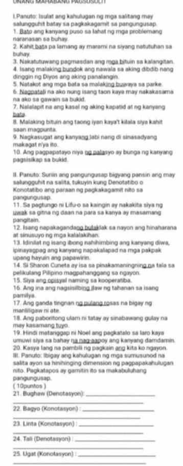 Panuto: Isulat ang kahulugan ng mga salitang may
salungguhit batay sa pagkakagamit sa pangungusap.
1. Bato ang kanyang puso sa lahat ng mga problemang
naranasan sa buhay.
2. Kahit bata pa lamang ay marami na siyang natutuhan sa
buhay.
3. Nakatutuwang pagmasdan ang mga bituin sa kalangitan.
4. Isang malaking bundok ang nawala sa aking dibdib nang
dinggin rg Diyos ang aking panalangin.
5. Natakot ang mga bata sa malaking buwaya sa parke.
6. Nagpatali na ako nung isang taon kaya may nakakasama
na ako sa gawain sa bukid.
7. Nalalapit na ang kasal ng aking kapatid at ng kanyang
bata
8. Malaking bituin ang taong iyan kaya't kilala siya kahit
saan magpunta.
9. Nagkasugat ang kanyang jabi nang di sinasadyang
makagat n'ya ito.
10. Ang pagpapatayo niya ng palasyo ay bunga ng kanyang
pagsisikap sa bukid.
II. Panuto: Sunin ang pangungusap bigyang pansin ang may
salungguhit na salita, tukuyin kung Denotatibo o
Konotatibo ang paraan ng paŋkakagamit nito sa
pangungusap
11. Sa pagtungo ni Lifu-o sa kaingin ay nakakita siya ng
uwak sa gitna ng daan na para sa kanya ay masamang 
pangitain.
12. Isang napakagandang bulakiak sa nayon ang hinaharana
at sinusuyo ng mga kalalakihan.
13. Idinilat ng isang ibong nahihimbing ang kanyang diwa,
ipinayagpag ang kanyang napakalapad na mga pakpak 
upang hayuin ang papawirin.
14. Si Sharon Cuneta ay isa sa pinakamaningning na tala sa
pelikulang Pilipino magpahanggang sa ngayon.
15. Siya ang opisyal naming sa kooperatiba.
16. Ang ina ang nagsisilbing ilaw ng tahanan sa isang
pamilya.
17. Ang ganda tingnan ng pulang rosas na bigay ng
manliligaw ni ate.
18. Ang paboritong ulam ni tatay ay sinabawang gulay na
may kasamang tuyo.
19. Hindi matanggap ni Noel ang pagkatalo sa laro kaya
umuwi siya sa bahay na nag-aapoy ang kanyang damdamin.
20. Kasya lang na pambili ng pagkain ang kita ko ngayon.
III. Panuto: Ibigay ang kahulugan ng mga sumusunod na
salita ayon sa hinihinging dimension ng pagpapakahulugan
nito. Pagkatapos ay gamitin ito sa makabuluhang
pangungusap.
( 10puntos )
21. Bughaw (Denotasyon):_
_
22. Bagyo (Konotasyon) :_
_
23. Linta (Konotasyon) :_
_
24. Tali (Denotasyon) :_
_
25. Ugat (Konotasyon) :_
_