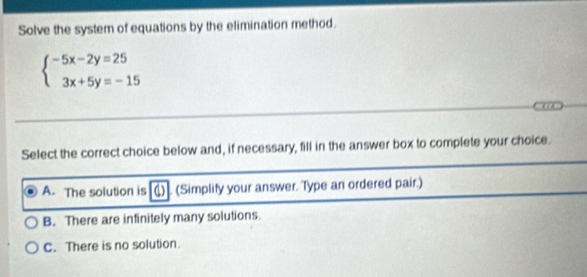 Solve the system of equations by the elimination method.
beginarrayl -5x-2y=25 3x+5y=-15endarray.
Select the correct choice below and, if necessary, fill in the answer box to complete your choice.
A. The solution is )]. (Simplify your answer. Type an ordered pair.)
B. There are infinitely many solutions.
C. There is no solution.