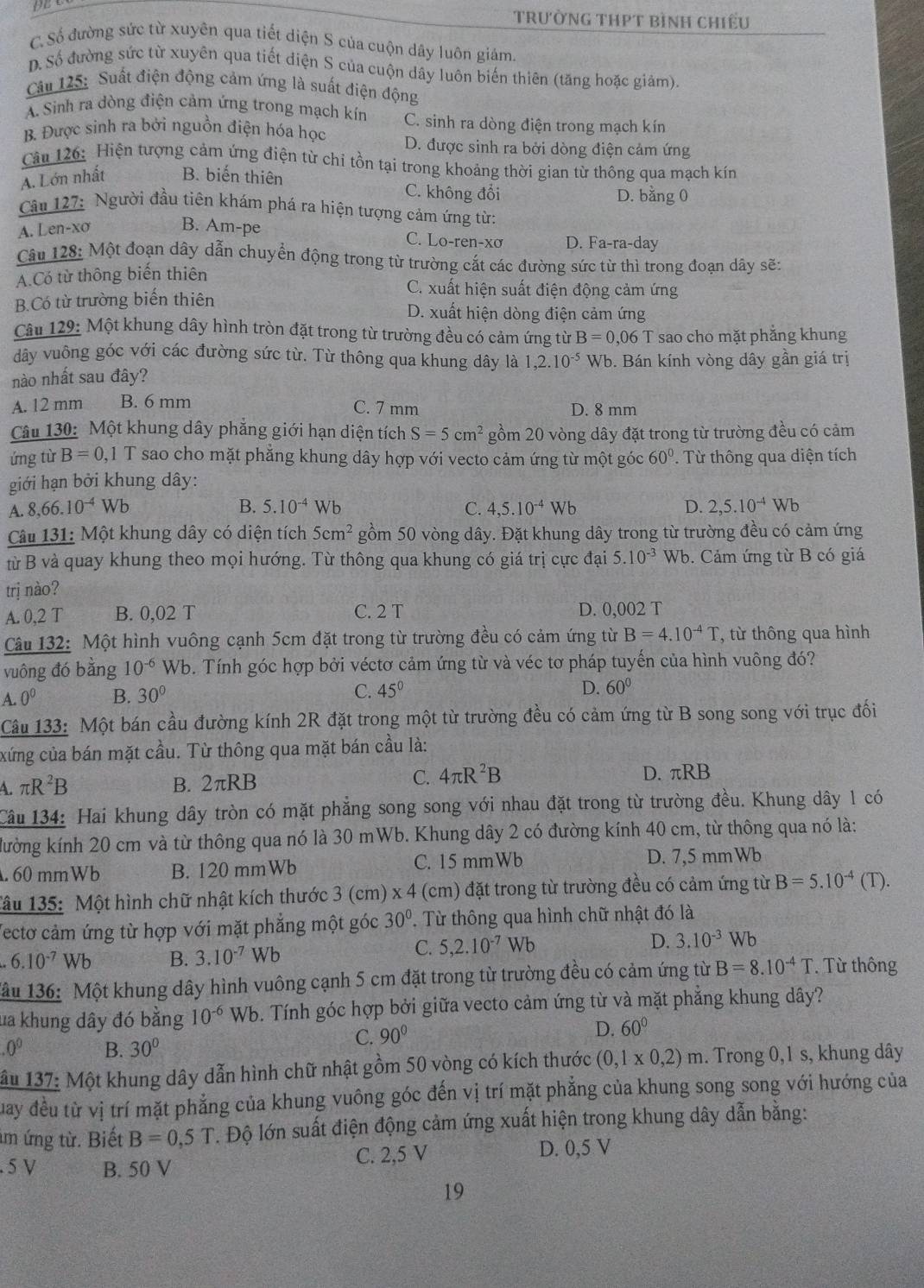 Trường THPT bình chiếu
C. Số đường sức từ xuyên qua tiết diện S của cuộn dây luôn giám.
D. Số đường sức từ xuyên qua tiết diện S của cuộn dây luôn biến thiên (tăng hoặc giảm).
Câu 125: Suất điện động cảm ứng là suất điện động
A. Sinh ra dòng điện cảm ứng trong mạch kín C. sinh ra dòng điện trong mạch kín
B. Được sinh ra bởi nguồn điện hóa học D. được sinh ra bởi dòng điện cảm ứng
Câu 126: Hiện tượng cảm ứng điện từ chi tồn tại trong khoảng thời gian từ thông qua mạch kín
A. Lớn nhất B. biến thiên
C. không đổi D. bằng 0
Câu 127: Người đầu tiên khám phá ra hiện tượng cảm ứng từ:
A. Len-xơ B. Am-pe
C. Lo-rer I-XO D. Fa-ra-day
Câu 128: Một đoạn dây dẫn chuyển động trong từ trường cắt các đường sức từ thì trong đoạn dây sẽ:
A.Có từ thông biến thiên C. xuất hiện suất điện động cảm ứng
B.Có từ trường biến thiên D. xuất hiện dòng điện cảm ứng
Câu 129: Một khung dây hình tròn đặt trong từ trường đều có cảm ứng từ B=0,06 T sao cho mặt phẳng khung
dây vuông góc với các đường sức từ. Từ thông qua khung dây là
nào nhất sau đây? 1,2.10^(-5) Wb. Bán kính vòng dây gần giá trị
A. 12 mm B. 6 mm C. 7 mm D. 8 mm
Câu 130: Một khung dây phẳng giới hạn diện tích S=5cm^2 gồm 20 vòng dây đặt trong từ trường đều có cảm
ứng từ B=0,1T sao cho mặt phẳng khung dây hợp với vecto cảm ứng từ một góc 60°. Từ thông qua diện tích
giới hạn bởi khung dây:
A. 8,66.10^(-4)Wb B. 5.10^(-4) Wb
C. 4,5.10^(-4) Wb D. 2,5.10^(-4)Wb
Câu 131: Một khung dây có diện tích 5cm^2 gồm 50 vòng dây. Đặt khung dây trong từ trường đều có cảm ứng
từ B và quay khung theo mọi hướng. Từ thông qua khung có giá trị cực đại 5.10^(-3) Wb. Cảm ứng từ B có giá
trị nào?
A. 0,2 T B. 0,02 T C. 2 T D. 0,002 T
Câu 132: Một hình vuông cạnh 5cm đặt trong từ trường đều có cảm ứng từ B=4.10^(-4)T , từ thông qua hình
vuông đó bằng 10^(-6) Wb. Tính góc hợp bởi véctơ cảm ứng từ và véc tơ pháp tuyến của hình vuông đó?
A. 0^0 B. 30° C. 45°
D. 60°
Câu 133: Một bán cầu đường kính 2R đặt trong một từ trường đều có cảm ứng từ B song song với trục đối
xứng của bán mặt cầu. Từ thông qua mặt bán cầu là:
A. π R^2B B. 2πRB
C. 4π R^2B D. πRB
Câu 134: Hai khung dây tròn có mặt phẳng song song với nhau đặt trong từ trường đều. Khung dây 1 có
kường kính 20 cm và từ thông qua nó là 30 mWb. Khung dây 2 có đường kính 40 cm, từ thông qua nó là:
. 60 mmWb B. 120 mmWb C. 15 mmWb D. 7,5 mm Wb
Tâu 135: Một hình chữ nhật kích thước 3 (cm) x 4 (cm) đặt trong từ trường đều có cảm ứng từ B=5.10^(-4)(T).
Vectơ cảm ứng từ hợp với mặt phẳng một góc 30°. Từ thông qua hình chữ nhật đó là
6.10^(-7)Wb B. 3.10^(-7)Wb
C. 5,2.10^(-7)Wb D. 3.10^(-3) Wb
Mâu 136: Một khung dây hình vuông cạnh 5 cm đặt trong từ trường đều có cảm ứng từ B=8.10^(-4)T.  Từ thông
ua khung dây đó bằng 10^(-6) Wb. Tính góc hợp bởi giữa vecto cảm ứng từ và mặt phẳng khung dây?
C. 90° D. 60° .0^0 B. 30°
*ầu 137: Một khung dây dẫn hình chữ nhật gồm 50 vòng có kích thước (0,1* 0,2)m. Trong 0,1 s, khung dây
Quay đều từ vị trí mặt phẳng của khung vuông góc đến vị trí mặt phẳng của khung song song với hướng của
m ứng từ. Biết B=0,5T *. Độ lớn suất điện động cảm ứng xuất hiện trong khung dây dẫn bằng:
. 5 V B. 50 V C. 2,5 V D. 0,5 V
19