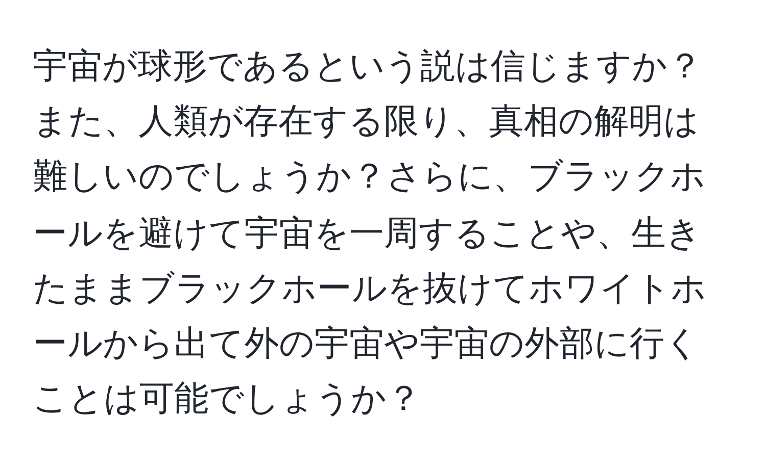 宇宙が球形であるという説は信じますか？また、人類が存在する限り、真相の解明は難しいのでしょうか？さらに、ブラックホールを避けて宇宙を一周することや、生きたままブラックホールを抜けてホワイトホールから出て外の宇宙や宇宙の外部に行くことは可能でしょうか？