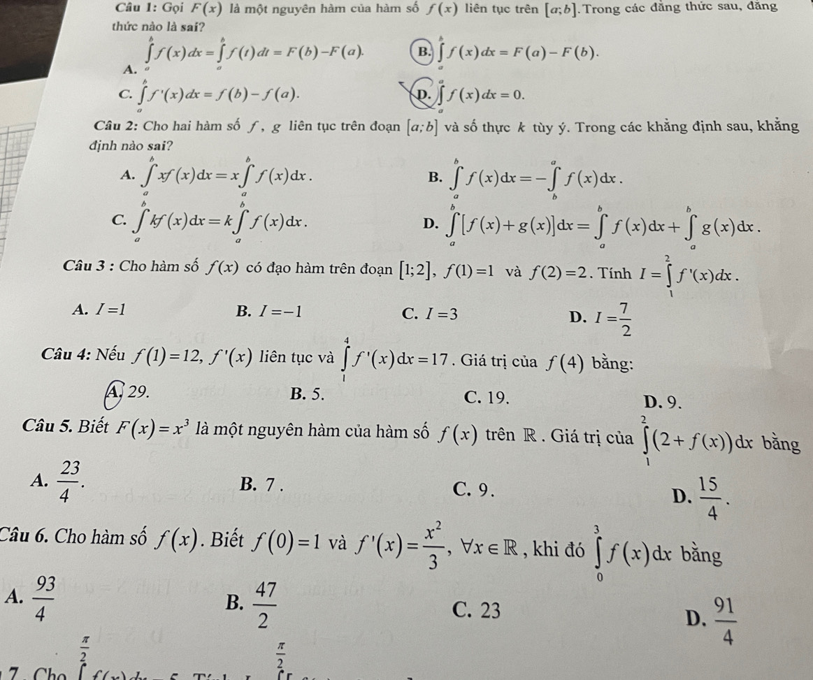 Gọi F(x) là một nguyên hàm của hàm số f(x) liên tục trên [a;b]. Trong các đằng thức sau, đăng
thức nào là sai?
A. ∈tlimits _a^(bf(x)dx=∈tlimits _a^bf(t)dt=F(b)-F(a).
B. ∈tlimits _a^af(x)dx=F(a)-F(b).
C. ∈tlimits 'f'(x)dx=f(b)-f(a).
D. f(x)dx=0.
Câu 2: Cho hai hàm số ƒ , g liên tục trên đoạn [a;b] và số thực k tùy ý. Trong các khẳng định sau, khằng
định nào sai?
A. ∈tlimits _a^bxf(x)dx=x∈tlimits _a^bf(x)dx. B. ∈tlimits _a^bf(x)dx=-∈tlimits _b^af(x)dx.
C. ∈tlimits _a^bkf(x)dx=k∈tlimits _a^bf(x)dx. D. ∈tlimits _a^b[f(x)+g(x)]dx=∈tlimits _a^bf(x)dx+∈tlimits _a^bg(x)dx.
Câu 3 : Cho hàm số f(x) có đạo hàm trên đoạn [1;2],f(1)=1 và f(2)=2. Tính I=∈tlimits _1^2f'(x)dx.
A. I=1 B. I=-1 C. I=3
D. I=frac 7)2
Câu 4: Nếu f(1)=12,f'(x) liên tục và ∈tlimits _1^(4f'(x)dx=17 Giá trị của f(4) bằng:
A. 29. B. 5. C. 19. D. 9.
Câu 5. Biết F(x)=x^3) là một nguyên hàm của hàm số f(x) trên R . Giá trị của ∈tlimits _1^(2(2+f(x))dx bằng
A. frac 23)4. B. 7 . C. 9.
D.  15/4 .
Câu 6. Cho hàm số f(x). Biết f(0)=1 và f'(x)= x^2/3 ,forall x∈ R , khi đó ∈tlimits _0^(3f(x)dx bằng
B. frac 47)2
A.  93/4  C. 23
D.  91/4 
 π /2 
 π /2 
7 .  Chọ f(x)