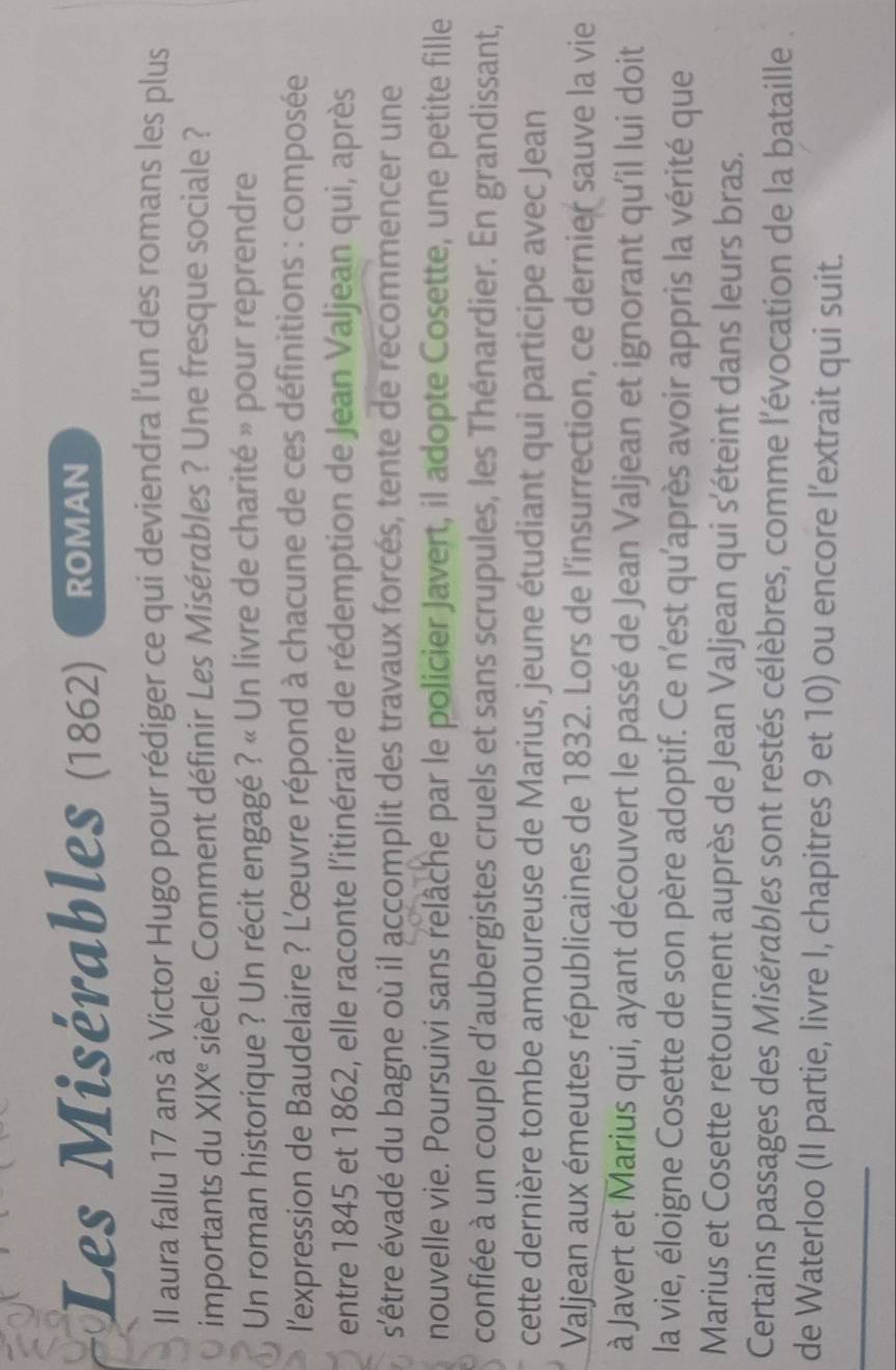 Les Misérables (1862) ROMAN 
IIl aura fallu 17 ans à Victor Hugo pour rédiger ce qui deviendra l'un des romans les plus 
importants du XIX° siècle. Comment définir Les Misérables ? Une fresque sociale ? 
Un roman historique ? Un récit engagé ? « Un livre de charité » pour reprendre 
l'expression de Baudelaire ? L'œuvre répond à chacune de ces définitions : composée 
entre 1845 et 1862, elle raconte l'itinéraire de rédemption de Jean Valjean qui, après 
s'être évadé du bagne où il accomplit des travaux forcés, tente de recommencer une 
nouvelle vie. Poursuivi sans relâche par le policier Javert, il adopte Cosette, une petite fille 
confiée à un couple d’aubergistes cruels et sans scrupules, les Thénardier. En grandissant, 
cette dernière tombe amoureuse de Marius, jeune étudiant qui participe avec Jean 
Valjean aux émeutes républicaines de 1832. Lors de l'insurrection, ce dernier sauve la vie 
à Javert et Marius qui, ayant découvert le passé de Jean Valjean et ignorant qu'il lui doit 
la vie, éloigne Cosette de son père adoptif. Ce n’est qu'après avoir appris la vérité que 
Marius et Cosette retournent auprès de Jean Valjean qui s'éteint dans leurs bras. 
Certains passages des Misérables sont restés célèbres, comme l'évocation de la bataille 
_ 
de Waterloo (II partie, livre I, chapitres 9 et 10) ou encore l’extrait qui suit.