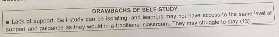 DRAWBACKS OF SELF-STUDY 
Lack of support: Self-study can be isolating, and learners may not have access to the same level of 
support and guidance as they would in a traditional classroom. They may struggle to stay (13)_