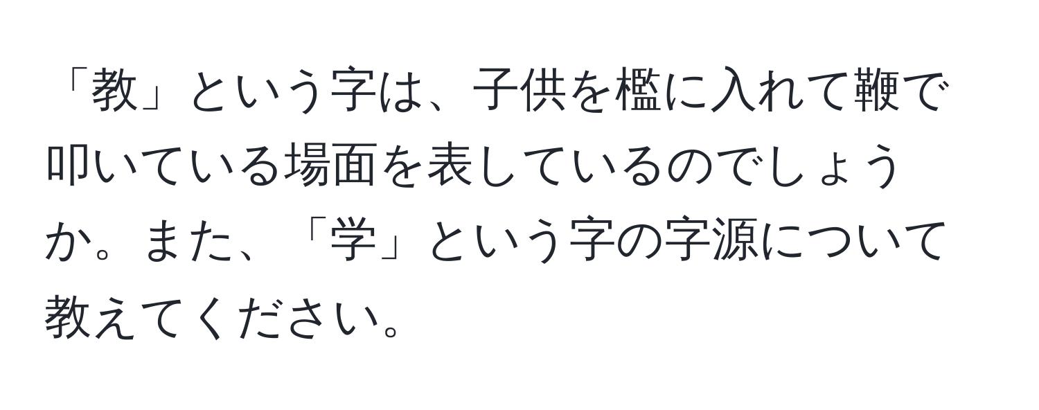 「教」という字は、子供を檻に入れて鞭で叩いている場面を表しているのでしょうか。また、「学」という字の字源について教えてください。