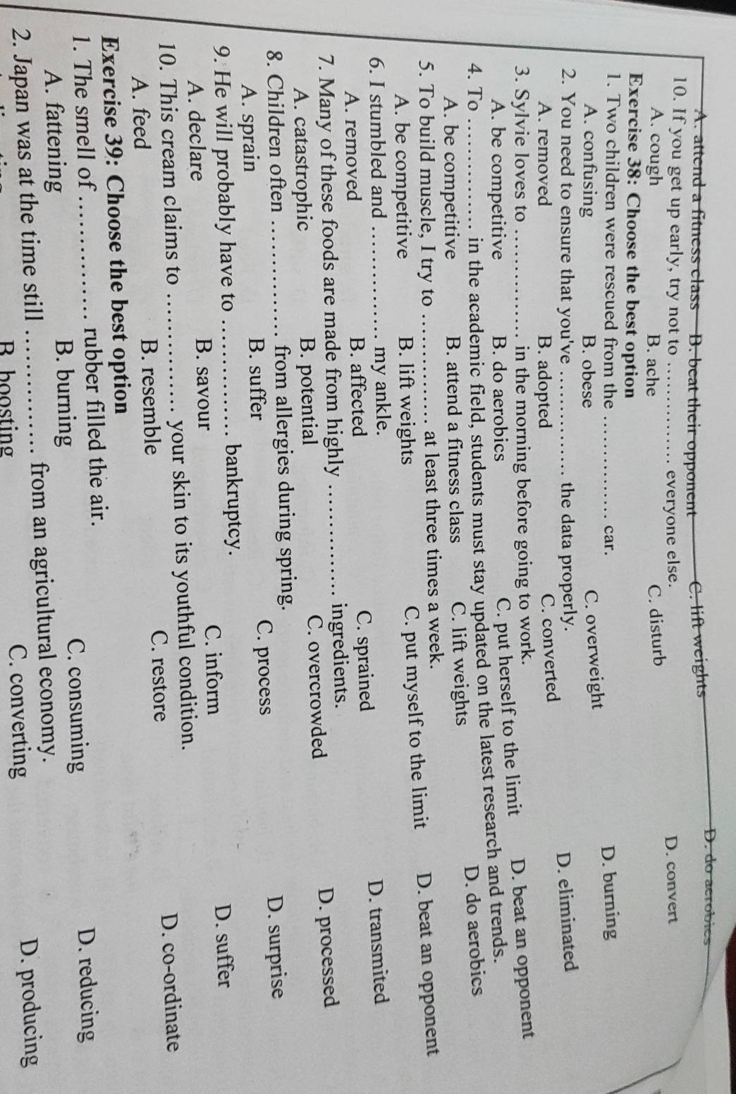 A. attend a fitness class B. beat their opponent C. lift weights
D. do aeróbics
10. If you get up early, try not to _D. convert
everyone else.
A. cough B. ache
C. disturb
Exercise 38: Choose the best option
1. Two children were rescued from the _car. D. burning
A. confusing B. obese
C. overweight
2. You need to ensure that you've _the data properly. D. eliminated
A. removed B. adopted
C. converted
3. Sylvie loves to_ in the morning before going to work.
A. be competitive B. do aerobics
C. put herself to the limit D. beat an opponent
in the academic field, students must stay updated on the latest research and trends.
4. To _D. do aerobics
A. be competitive B. attend a fitness class C. lift weights
5. To build muscle, I try to _at least three times a week.
A. be competitive B. lift weights
C. put myself to the limit D. beat an opponent
6. I stumbled and _my ankle.
D. transmited
A. removed B. affected C. sprained
7. Many of these foods are made from highly _ingredients.
A. catastrophic B. potential C. overcrowded
D. processed
8. Children often _from allergies during spring.
A. sprain B. suffer C. process D. surprise
bankruptcy.
9. He will probably have to _D. suffer
C. inform
A. declare B. savour
10. This cream claims to _your skin to its youthful condition.
C. restore
A. feed B. resemble D. co-ordinate
Exercise 39: Choose the best option
1. The smell of _rubber filled the air.
A. fattening
B. burning C. consuming D. reducing
2. Japan was at the time still _from an agricultural economy.
B boosting C. converting D. producing