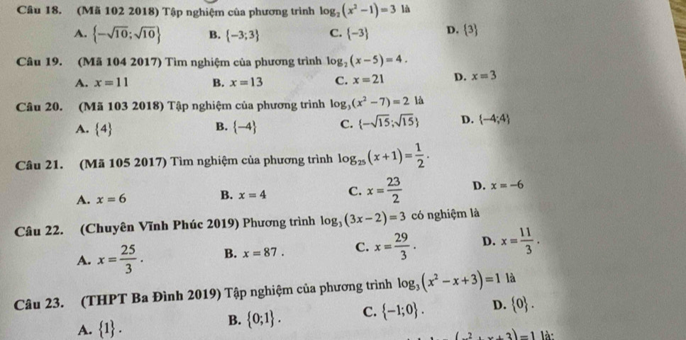 (Mã 102 2018) Tập nghiệm của phương trình log _2(x^2-1)=3 là
A.  -sqrt(10);sqrt(10) B.  -3;3 C.  -3
D.  3
Câu 19. (Mã 104 2017) Tìm nghiệm của phương trình log _2(x-5)=4.
A. x=11 B. x=13 C. x=21 D. x=3
Câu 20. (Mã 103 2018) Tập nghiệm của phương trình log _3(x^2-7)=2 là
B.
A.  4  -4
C.  -sqrt(15);sqrt(15) D.  -4;4
Câu 21. (Mã 105 2017) Tìm nghiệm của phương trình log _25(x+1)= 1/2 .
A. x=6 B. x=4 C. x= 23/2  D. x=-6
Câu 22. (Chuyên Vĩnh Phúc 2019) Phương trình log _3(3x-2)=3 có nghiệm là
A. x= 25/3 .
B. x=87. C. x= 29/3 . D. x= 11/3 . 
Câu 23. (THPT Ba Đình 2019) Tập nghiệm của phương trình log _3(x^2-x+3)=1 là
B.  0;1.
C.  -1;0. D.  0.
A.  1. là:
(2,x+3)=1