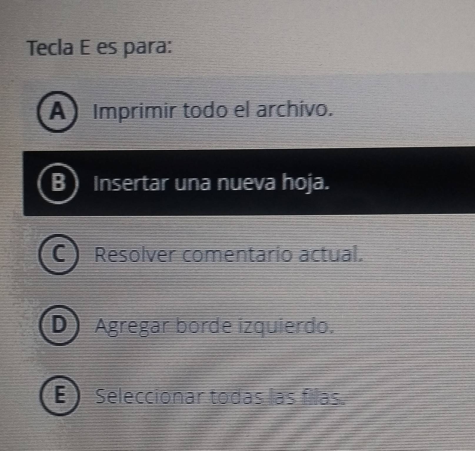 Tecla E es para:
A) Imprimir todo el archivo.
Insertar una nueva hoja.
Resolver comentario actual.
Agregar borde izquierdo.
E Seleccionar todas las filas.