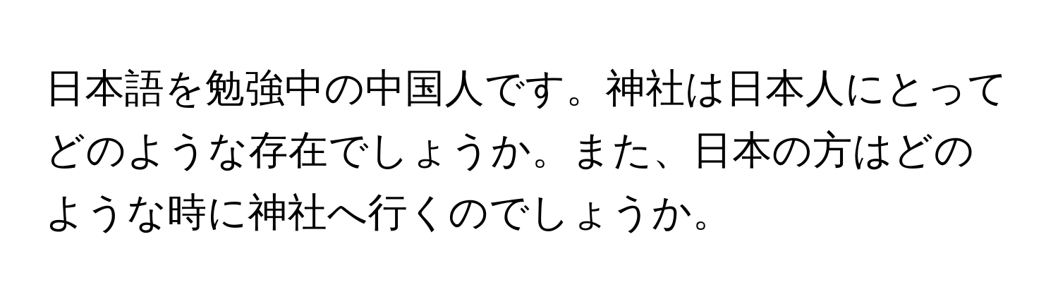 日本語を勉強中の中国人です。神社は日本人にとってどのような存在でしょうか。また、日本の方はどのような時に神社へ行くのでしょうか。