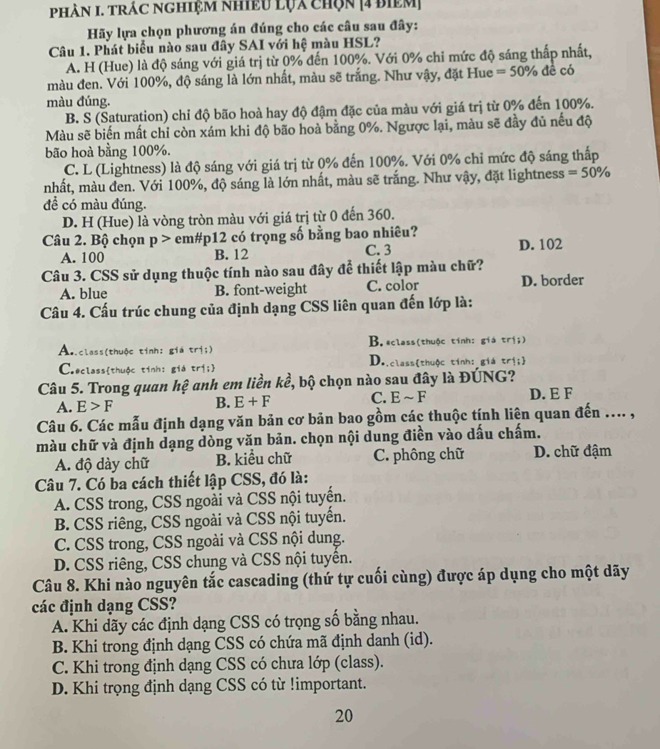 PHàN I. TRÁC NGHiệM NhiềU lỤa chọn [4 biêm]
Hãy lựa chọn phương án đúng cho các câu sau đây:
Câu 1. Phát biểu nào sau đây SAI với hệ màu HSL?
A. H (Hue) là độ sáng với giá trị từ 0% đến 100%. Với 0% chỉ mức độ sáng thấp nhất,
màu đen. Với 100%, độ sáng là lớn nhất, màu sẽ trắng. Như vậy, đặt Hue =50% đề có
màu đúng.
B. S (Saturation) chỉ độ bão hoà hay độ đậm đặc của màu với giá trị từ 0% đến 100%.
Màu sẽ biến mất chỉ còn xám khi độ bão hoà bằng 0%. Ngược lại, màu sẽ đầy đủ nếu độ
bão hoà bằng 100%.
C. L (Lightness) là độ sáng với giá trị từ 0% đến 100%. Với 0% chỉ mức độ sáng thấp
nhất, màu đen. Với 100%, độ sáng là lớn nhất, màu sẽ trắng. Như vậy, đặt lightness =50%
đề có màu đúng.
D. H (Hue) là vòng tròn màu với giá trị từ 0 đến 360.
Câu 2. Bộ chọn p> em#p12 có trọng số bằng bao nhiêu? D. 102
A. 100 B. 12 C. 3
Câu 3. CSS sử dụng thuộc tính nào sau đây để thiết lập màu chữ?
A. blue B. font-weight C. color D. border
Câu 4. Cấu trúc chung của định dạng CSS liên quan đến lớp là:
A..class(thuộc tinh: giá trị;) B. *class(thuộc tính: giá trị;)
C.#classthuộc tính: giá trị; D..classthuộc tính: giá trị;
Câu 5. Trong quan hệ anh em liền kề, bộ chọn nào sau đây là ĐÚNG?
A. E>F
B. E+F C. Esim F D. E F
Câu 6. Các mẫu định dạng văn bản cơ bản bao gồm các thuộc tính liên quan đến .... ,
màu chữ và định dạng dòng văn bản. chọn nội dung điền vào dấu chấm.
A. độ dày chữ B. kiểu chữ C. phông chữ D. chữ đậm
Câu 7. Có ba cách thiết lập CSS, đó là:
A. CSS trong, CSS ngoài và CSS nội tuyến.
B. CSS riêng, CSS ngoài và CSS nội tuyền.
C. CSS trong, CSS ngoài và CSS nội dung.
D. CSS riêng, CSS chung và CSS nội tuyền.
Câu 8. Khi nào nguyên tắc cascading (thứ tự cuối cùng) được áp dụng cho một dãy
các định dạng CSS?
A. Khi dãy các định dạng CSS có trọng số bằng nhau.
B. Khi trong định dạng CSS có chứa mã định danh (id).
C. Khi trong định dạng CSS có chưa lớp (class).
D. Khi trọng định dạng CSS có từ !important.
20