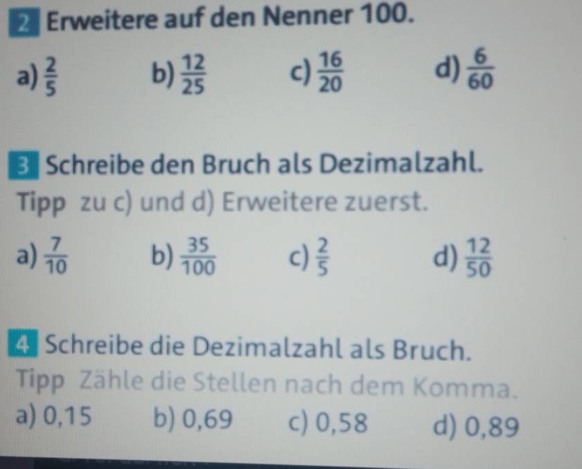 Erweitere auf den Nenner 100.
a)  2/5  b)  12/25  c)  16/20  d)  6/60 
Schreibe den Bruch als Dezimalzahl.
Tipp zu c) und d) Erweitere zuerst.
a)  7/10  b)  35/100  c)  2/5  d)  12/50 
4 Schreibe die Dezimalzahl als Bruch.
Tipp Zähle die Stellen nach dem Komma.
a) 0,15 b) 0,69 c) 0,58 d) 0,89