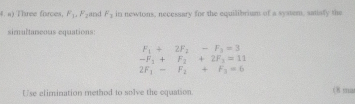 Three forces, F_1, F_2 and F_3 in newtons, necessary for the equilibrium of a system, satisty the 
simultaneous equations:
F_1+2F_2-F_3=3
-F_1+F_2+2F_3=11
2F_1-F_2+F_3=6
Use elimination method to solve the equation. 
( 8 ma