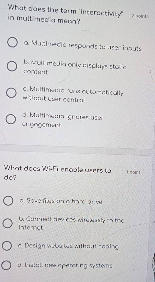 What does the term "interactivity" 2 points
in multimedia mean?
a. Multimedia responds to user inputs
b. Multimedia only displays static
content
c. Multimedia runs automatically
without user control
d. Multimedia ignores user
engagement
What does Wi-Fi enable users to 1 point
do?
a. Save files on a hard drive
b. Connect devices wirelessly to the
internet
c. Design websites without coding
d. Install new operating systems