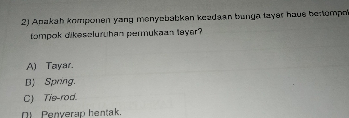 Apakah komponen yang menyebabkan keadaan bunga tayar haus bertompol
tompok dikeseluruhan permukaan tayar?
A) Tayar.
B) Spring.
C) Tie-rod.
D) Penverap hentak.