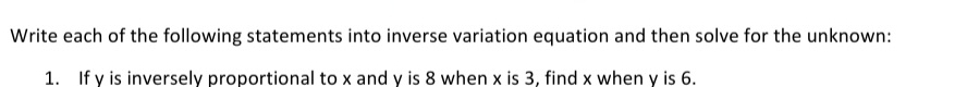 Write each of the following statements into inverse variation equation and then solve for the unknown: 
1. If y is inversely proportional to x and y is 8 when x is 3, find x when y is 6.